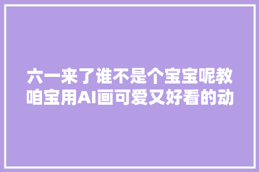 六一来了谁不是个宝宝呢教咱宝用AI画可爱又好看的动漫头像