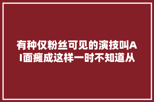 有种仅粉丝可见的演技叫AI面瘫成这样一时不知道从哪里