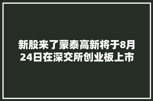 新股来了蒙泰高新将于8月24日在深交所创业板上市