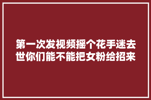 第一次发视频摇个花手迷去世你们能不能把女粉给招来夹木机