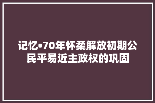 记忆•70年怀柔解放初期公民平易近主政权的巩固