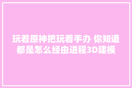 玩着原神把玩着手办 你知道都是怎么经由进程3D建模制作出来的