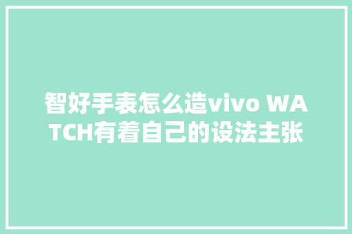 智好手表怎么造vivo WATCH有着自己的设法主张