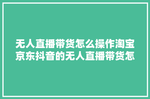 无人直播带货怎么操作淘宝京东抖音的无人直播带货怎么操作