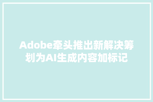Adobe牵头推出新解决筹划为AI生成内容加标记