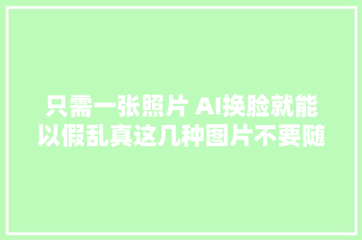 只需一张照片 AI换脸就能以假乱真这几种图片不要随便发