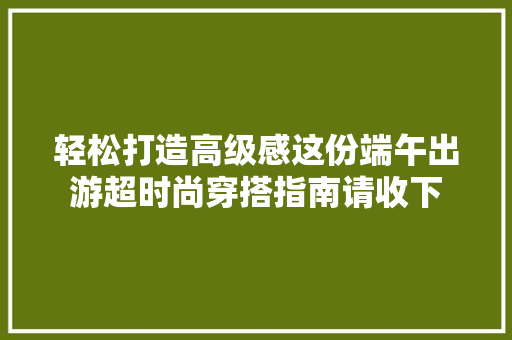 轻松打造高级感这份端午出游超时尚穿搭指南请收下