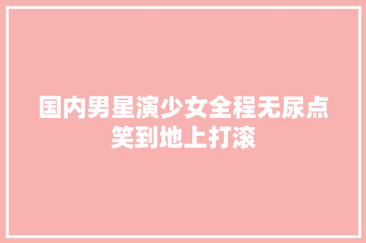 国内男星演少女全程无尿点笑到地上打滚