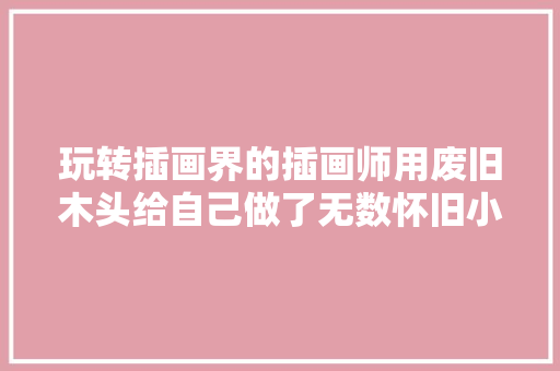玩转插画界的插画师用废旧木头给自己做了无数怀旧小汽车