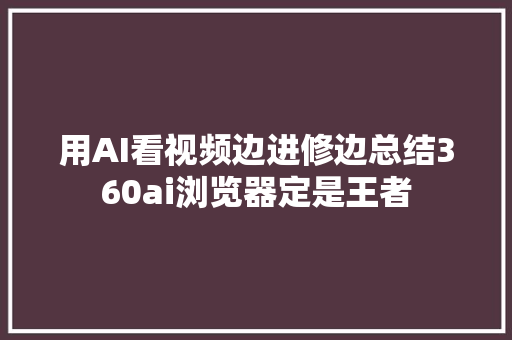 用AI看视频边进修边总结360ai浏览器定是王者