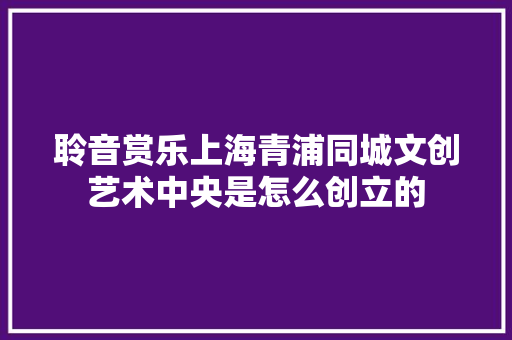 聆音赏乐上海青浦同城文创艺术中央是怎么创立的