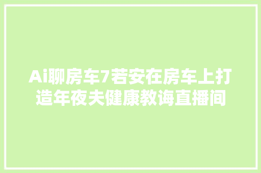 Ai聊房车7若安在房车上打造年夜夫健康教诲直播间