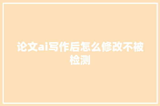 论文ai写作后怎么修改不被检测