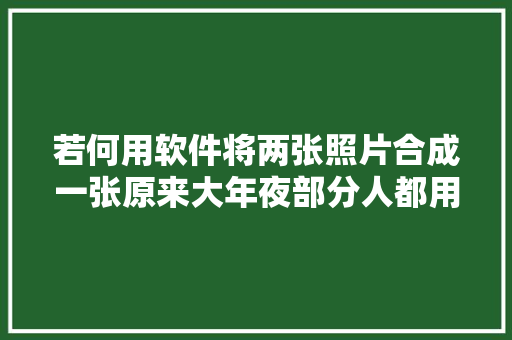 若何用软件将两张照片合成一张原来大年夜部分人都用错方法了