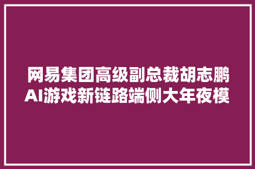 网易集团高级副总裁胡志鹏AI游戏新链路端侧大年夜模型大年夜有可为