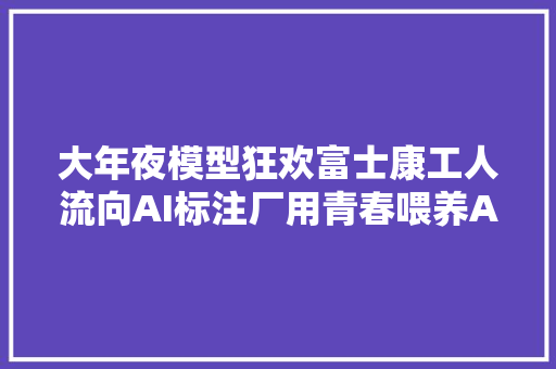大年夜模型狂欢富士康工人流向AI标注厂用青春喂养AI最后又被AI淘汰