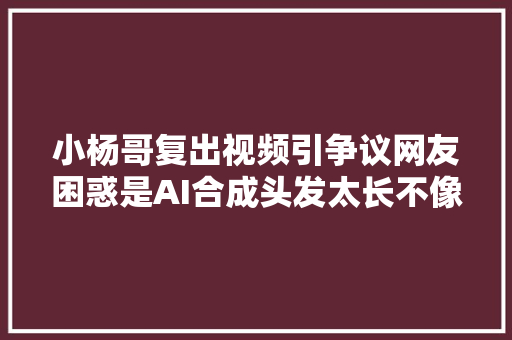 小杨哥复出视频引争议网友困惑是AI合成头发太长不像本人