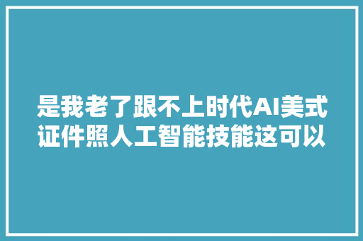 是我老了跟不上时代AI美式证件照人工智能技能这可以用吗