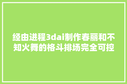 经由进程3dai制作春丽和不知火舞的格斗排场完全可控画面