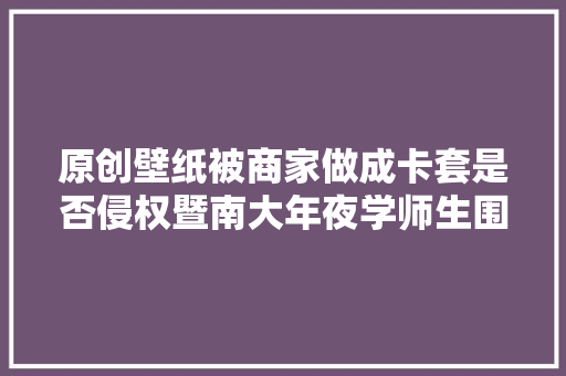 原创壁纸被商家做成卡套是否侵权暨南大年夜学师生围不雅观这场庭审