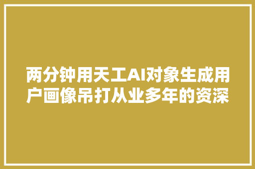 两分钟用天工AI对象生成用户画像吊打从业多年的资深产品经理