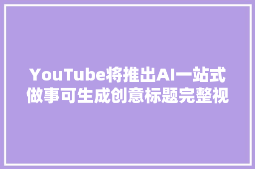 YouTube将推出AI一站式做事可生成创意标题完整视频