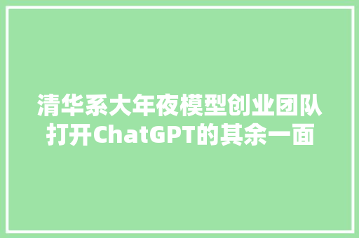 清华系大年夜模型创业团队打开ChatGPT的其余一面