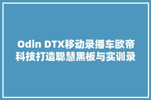 Odin DTX移动录播车欧帝科技打造聪慧黑板与实训录播新生态