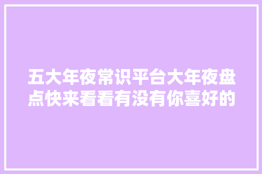 五大年夜常识平台大年夜盘点快来看看有没有你喜好的