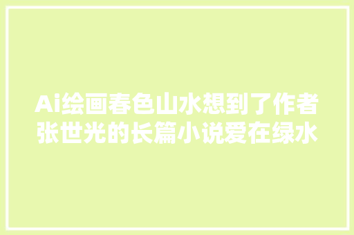 Ai绘画春色山水想到了作者张世光的长篇小说爱在绿水青山