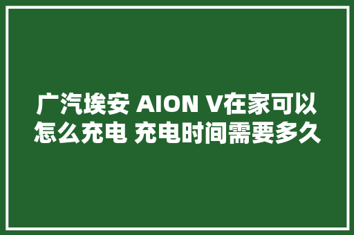广汽埃安 AION V在家可以怎么充电 充电时间需要多久