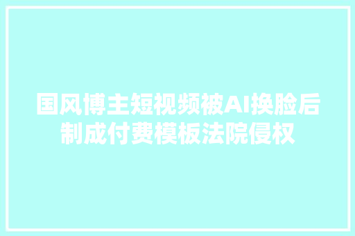 国风博主短视频被AI换脸后制成付费模板法院侵权