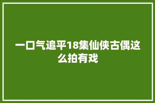 一口气追平18集仙侠古偶这么拍有戏