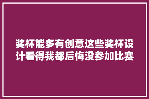 奖杯能多有创意这些奖杯设计看得我都后悔没参加比赛