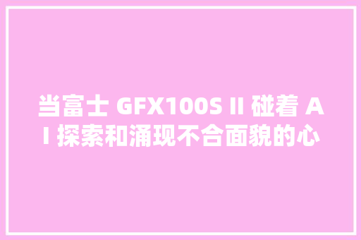 当富士 GFX100S II 碰着 AI 探索和涌现不合面貌的心田世界