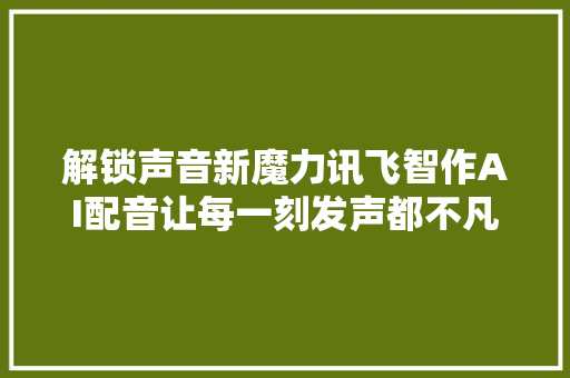 解锁声音新魔力讯飞智作AI配音让每一刻发声都不凡