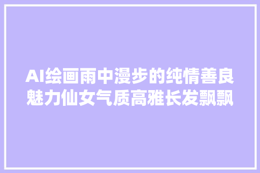 AI绘画雨中漫步的纯情善良魅力仙女气质高雅长发飘飘谁不喜好