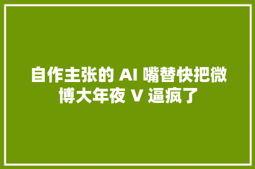 自作主张的 AI 嘴替快把微博大年夜 V 逼疯了