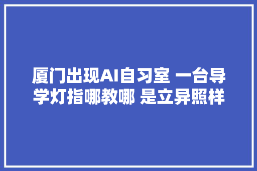 厦门出现AI自习室 一台导学灯指哪教哪 是立异照样噱头