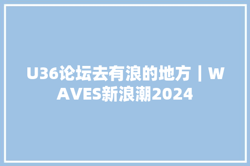 U36论坛去有浪的地方｜WAVES新浪潮2024