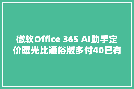 微软Office 365 AI助手定价曝光比通俗版多付40已有100家客户各掏10万美元