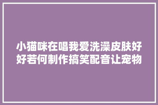 小猫咪在唱我爱洗澡皮肤好好若何制作搞笑配音让宠物拟人化