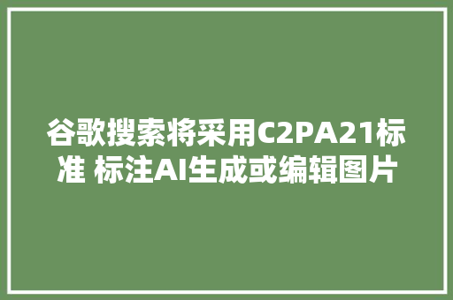 谷歌搜索将采用C2PA21标准 标注AI生成或编辑图片增强内容透明度