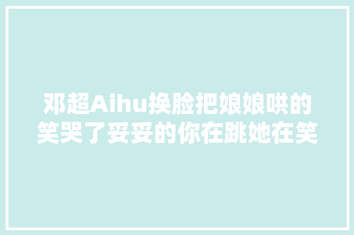 邓超Aihu换脸把娘娘哄的笑哭了妥妥的你在跳她在笑～