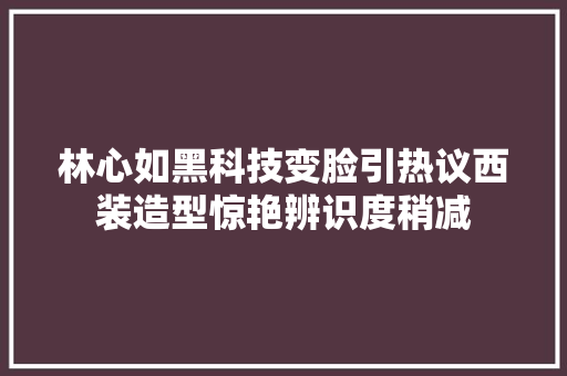 林心如黑科技变脸引热议西装造型惊艳辨识度稍减