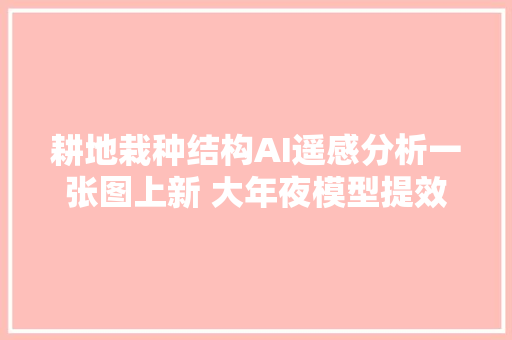 耕地栽种结构AI遥感分析一张图上新 大年夜模型提效耕地非粮化监测效率