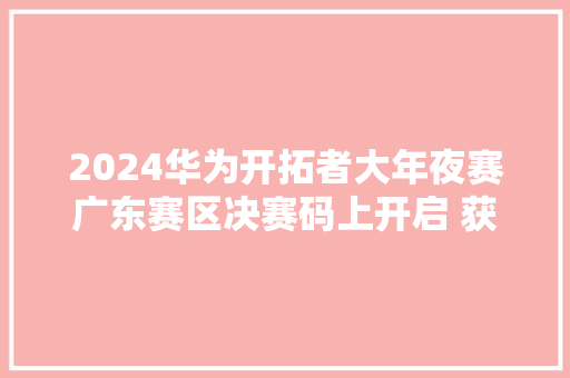 2024华为开拓者大年夜赛广东赛区决赛码上开启 获奖军队即将揭晓
