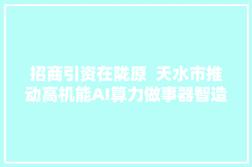 招商引资在陇原  天水市推动高机能AI算力做事器智造项目高效落地