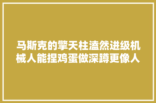 马斯克的擎天柱溘然进级机械人能捏鸡蛋做深蹲更像人了