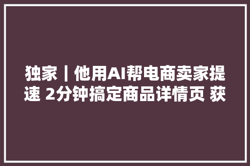 独家｜他用AI帮电商卖家提速 2分钟搞定商品详情页 获阿里京东授权